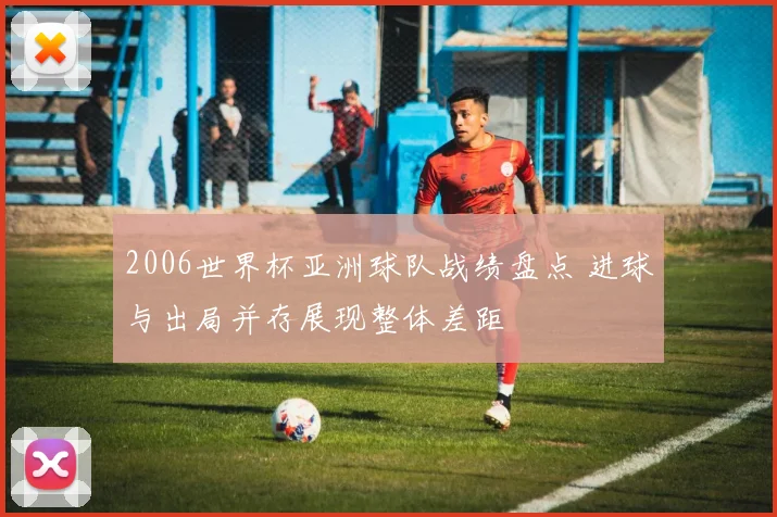 2006世界杯亚洲球队战绩盘点 进球与出局并存展现整体差距