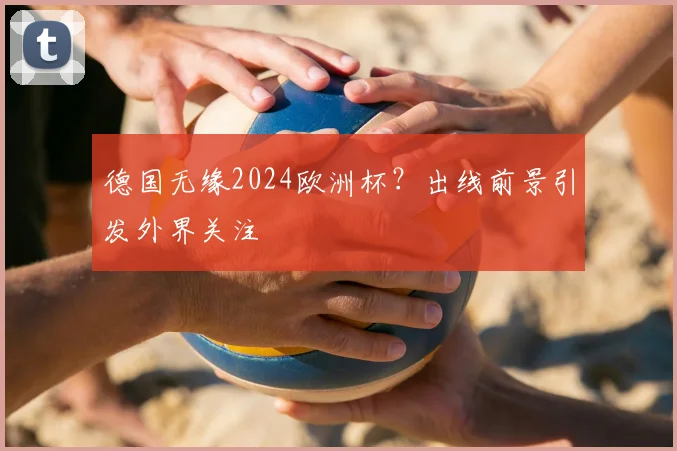 德国无缘2024欧洲杯?出线前景引发外界关注